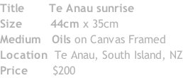 Title  					Te Anau sunrise Size 							44cm x 35cm Medium 		Oils on Canvas Framed Location 	Te Anau, South Island, NZ Price 						$200