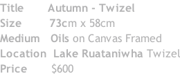 Title 					 Autumn - Twizel Size 							73cm x 58cm Medium 		Oils on Canvas Framed Location 	Lake Ruataniwha Twizel Price 						$600