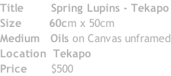 Title 					  Spring Lupins - Tekapo Size 							60cm x 50cm Medium 	 Oils on Canvas unframed Location 	Tekapo Price 						$500
